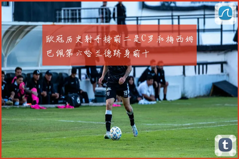 欧冠历史射手榜前二是C罗和梅西姆巴佩第六哈兰德跻身前十