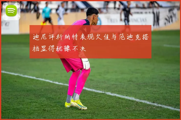 迪尼评科纳特表现欠佳与范迪克搭档显得犹豫不决