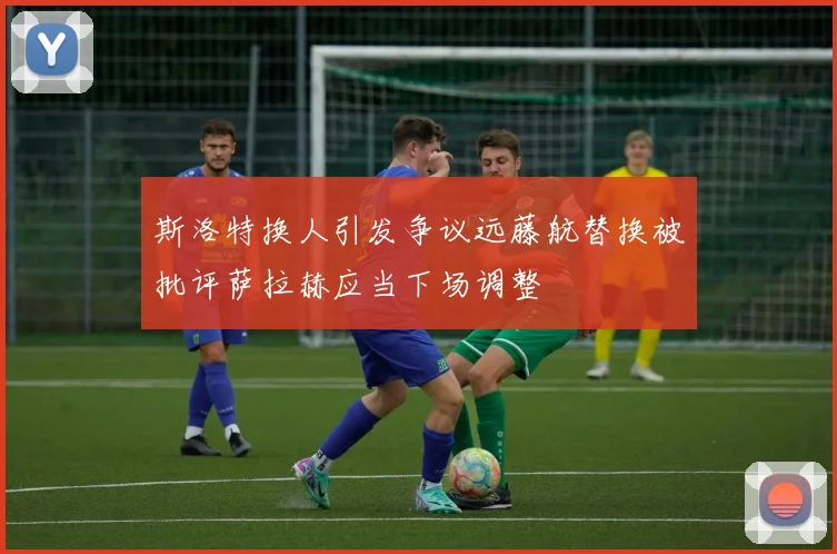 斯洛特换人引发争议远藤航替换被批评萨拉赫应当下场调整