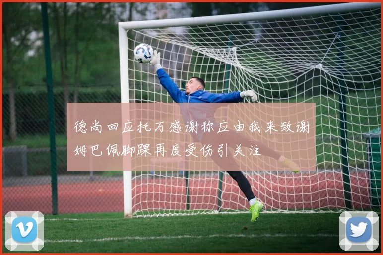 德尚回应托万感谢称应由我来致谢姆巴佩脚踝再度受伤引关注