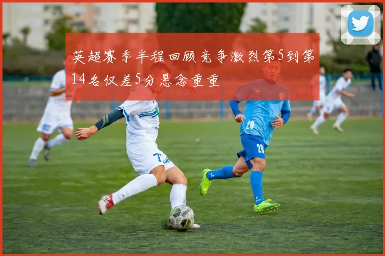 英超赛季半程回顾竞争激烈第5到第14名仅差5分悬念重重