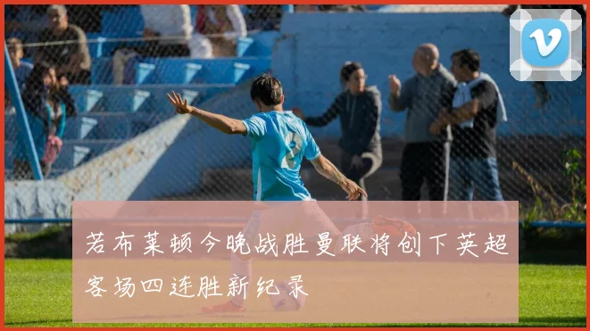 若布莱顿今晚战胜曼联将创下英超客场四连胜新纪录