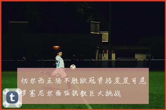 切尔西五场不胜欧冠资格岌岌可危罗塞尼尔面临执教巨大挑战