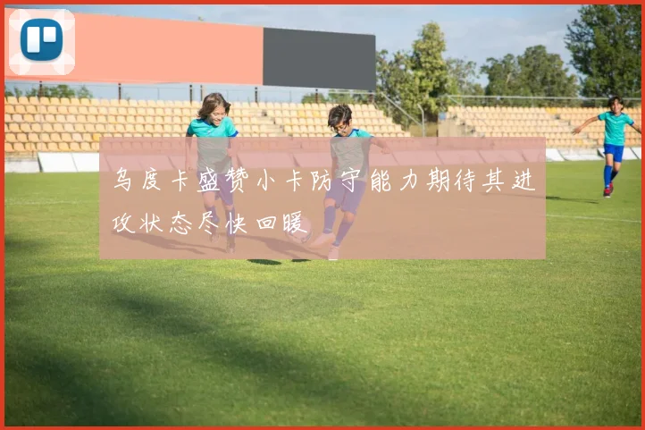 乌度卡盛赞小卡防守能力期待其进攻状态尽快回暖