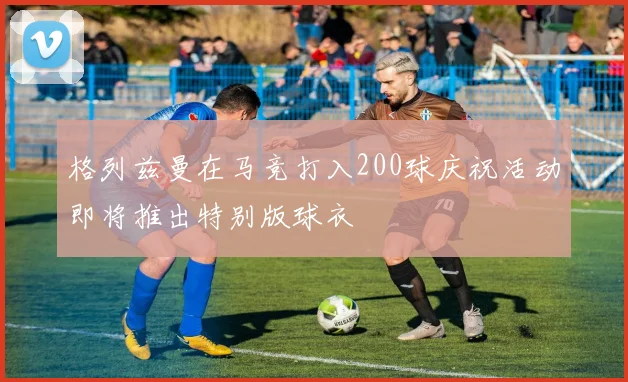 格列兹曼在马竞打入200球庆祝活动即将推出特别版球衣