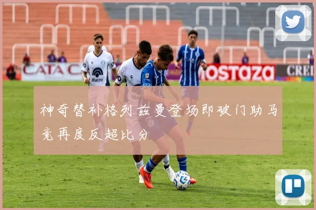 神奇替补格列兹曼登场即破门助马竞再度反超比分