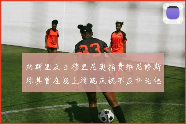 纳斯里反击穆里尼奥指责维尼修斯称其曾在场上滑跪庆祝不应评论他人