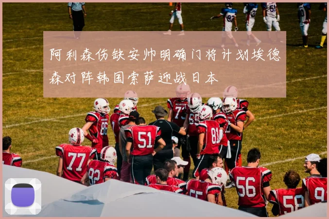阿利森伤缺安帅明确门将计划埃德森对阵韩国索萨迎战日本
